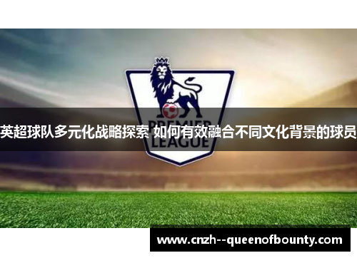 英超球队多元化战略探索 如何有效融合不同文化背景的球员