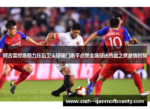 阿吉雷终场前力压后卫头球破门绝平点燃全场球迷热血之夜激情时刻