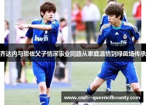 齐达内与恩佐父子情深事业同路从家庭温情到绿茵场传承