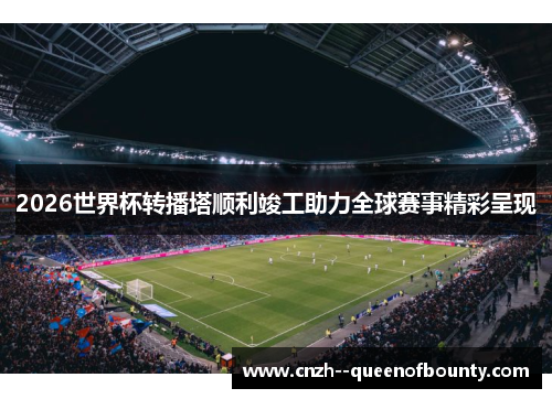 2026世界杯转播塔顺利竣工助力全球赛事精彩呈现 2026世界杯转播塔顺利竣工助力全球赛事精彩呈现