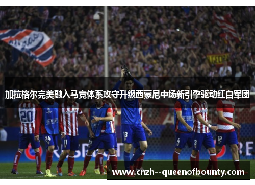 加拉格尔完美融入马竞体系攻守升级西蒙尼中场新引擎驱动红白军团 加拉格尔完美融入马竞体系攻守升级西蒙尼中场新引擎驱动红白军团